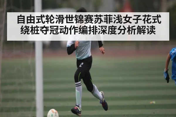 自由式轮滑世锦赛苏菲浅女子花式绕桩夺冠动作编排深度分析解读