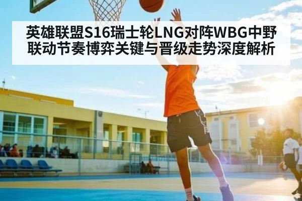 英雄联盟S16瑞士轮LNG对阵WBG中野联动节奏博弈关键与晋级走势深度解析